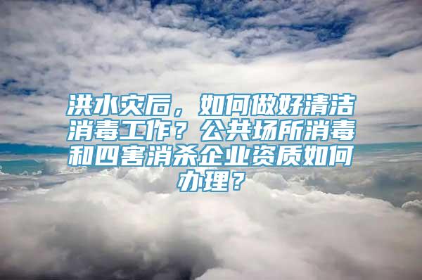 洪水灾后，如何做好清洁消毒工作？公共场所消毒和四害消杀企业资质如何办理？