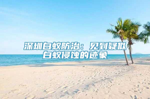 深圳白蚁防治：见到疑似白蚁侵蚀的迹象