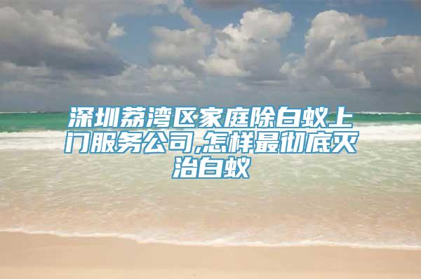 深圳荔湾区家庭除白蚁上门服务公司,怎样最彻底灭治白蚁