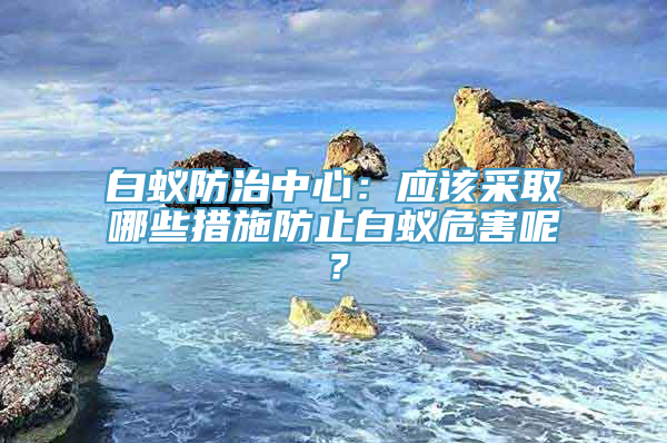 白蚁防治中心：应该采取哪些措施防止白蚁危害呢？