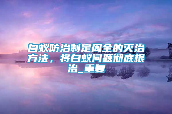 白蚁防治制定周全的灭治方法，将白蚁问题彻底根治_重复