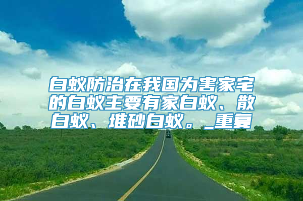 白蚁防治在我国为害家宅的白蚁主要有家白蚁、散白蚁、堆砂白蚁。_重复